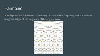 Harmonic
A multiple of the fundamental frequency. A wave with a frequency that is a positive
integer multiple of the frequency of the original wave.
 