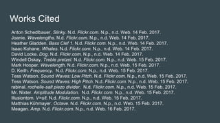 Works Cited
Anton Schedlbauer. Slinky. N.d. Flickr.com. N.p., n.d. Web. 14 Feb. 2017.
Joanie. Wavelengths. N.d. Flickr.com. N.p., n.d. Web. 14 Feb. 2017.
Heather Gladden. Bass Clef 1. N.d. Flickr.com. N.p., n.d. Web. 14 Feb. 2017.
Isaac Kohane. Whales. N.d. Flickr.com. N.p., n.d. Web. 14 Feb. 2017.
David Locke. Dog. N.d. Flickr.com. N.p., n.d. Web. 14 Feb. 2017.
Windell Oskay. Treble pretzel. N.d. Flickr.com. N.p., n.d. Web. 15 Feb. 2017.
Mark Hooper. Wavelength. N.d. Flickr.com. N.p., n.d. Web. 15 Feb. 2017.
D. Keith. Frequency. N.d. Flickr.com. N.p., n.d. Web. 15 Feb. 2017.
Tess Watson. Sound Waves: Low Pitch. N.d. Flickr.com. N.p., n.d. Web. 15 Feb. 2017.
Tess Watson. Sound Waves: High Pitch. N.d. Flickr.com. N.p., n.d. Web. 15 Feb. 2017.
rabinal. rochelle-salt piezo divider. N.d. Flickr.com. N.p., n.d. Web. 15 Feb. 2017.
Mr. Nixter. Amplitude Modulation. N.d. Flickr.com. N.p., n.d. Web. 15 Feb. 2017.
Illusiontom. V=s/t. N.d. Flickr.com. N.p., n.d. Web. 15 Feb. 2017.
Matthias Kühmayer. Octave. N.d. Flickr.com. N.p., n.d. Web. 15 Feb. 2017.
Meagan. Amp. N.d. Flickr.com. N.p., n.d. Web. 16 Feb. 2017.
 