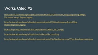 Works Cited #2
https://upload.wikimedia.org/wikipedia/commons/thumb/7/74/Ultrasound_range_diagram.svg/2000px-
Ultrasound_range_diagram.svg.png
https://upload.wikimedia.org/wikipedia/commons/thumb/2/2f/Moodswingerscale.svg/250px-
Moodswingerscale.svg.png
https://cdn.pixabay.com/photo/2016/07/10/21/46/bass-1508609_960_720.jpg
https://upload.wikimedia.org/wikipedia/en/a/a5/Petrushka_chord.png
https://upload.wikimedia.org/wikipedia/commons/thumb/4/4b/Standingwaves.svg/775px-Standingwaves.svg.png
 