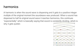 harmonics
A harmonic is when the sound wave is dispersing and it gets to a positive integer
multiple of the original moment the soundwave was produced. When a sound has
dispersed to half its original sound wave it reaches harmonics, this continues
“exponentially” which is basically saying that sound is constantly dividing, which is
why it gets quieter.
 
