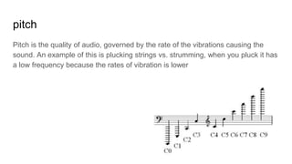 pitch
Pitch is the quality of audio, governed by the rate of the vibrations causing the
sound. An example of this is plucking strings vs. strumming, when you pluck it has
a low frequency because the rates of vibration is lower
 
