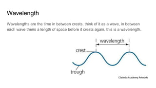 Wavelength
Wavelengths are the time in between crests, think of it as a wave, in between
each wave theirs a length of space before it crests again, this is a wavelength.
 
