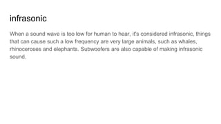 infrasonic
When a sound wave is too low for human to hear, it's considered infrasonic, things
that can cause such a low frequency are very large animals, such as whales,
rhinoceroses and elephants. Subwoofers are also capable of making infrasonic
sound.
 