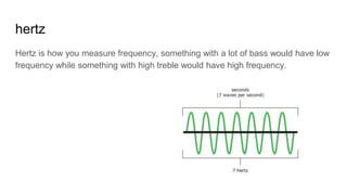 hertz
Hertz is how you measure frequency, something with a lot of bass would have low
frequency while something with high treble would have high frequency.
 