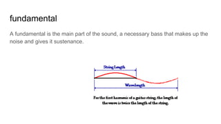 fundamental
A fundamental is the main part of the sound, a necessary bass that makes up the
noise and gives it sustenance.
 