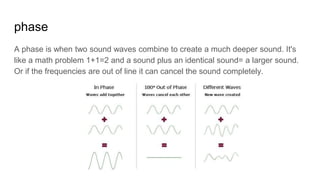 phase
A phase is when two sound waves combine to create a much deeper sound. It's
like a math problem 1+1=2 and a sound plus an identical sound= a larger sound.
Or if the frequencies are out of line it can cancel the sound completely.
 