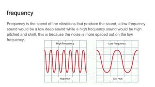 frequency
Frequency is the speed of the vibrations that produce the sound, a low frequency
sound would be a low deep sound while a high frequency sound would be high
pitched and shrill, this is because the noise is more spaced out on the low
frequency.
 