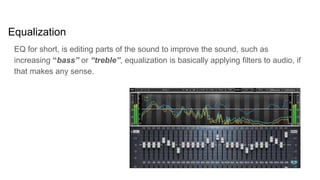 Equalization
EQ for short, is editing parts of the sound to improve the sound, such as
increasing “bass” or “treble”, equalization is basically applying filters to audio, if
that makes any sense.
 