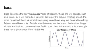 bass
Bass describes the low “frequency” side of hearing, these are low sounds, such
as a drum, or a low piano key, in short, the larger the subject creating sound, the
more bass it will have. A short skinny string would have very low bass while a long
fat one would have a lot. Bass is also the component of sound that makes things
vibrate and that you can sometimes feel in your chest is the music is loud enough.
Bass has a pitch range from 16-256 Hz
 