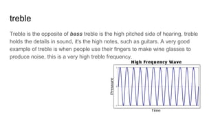 treble
Treble is the opposite of bass treble is the high pitched side of hearing, treble
holds the details in sound, it's the high notes, such as guitars. A very good
example of treble is when people use their fingers to make wine glasses to
produce noise, this is a very high treble frequency.
 