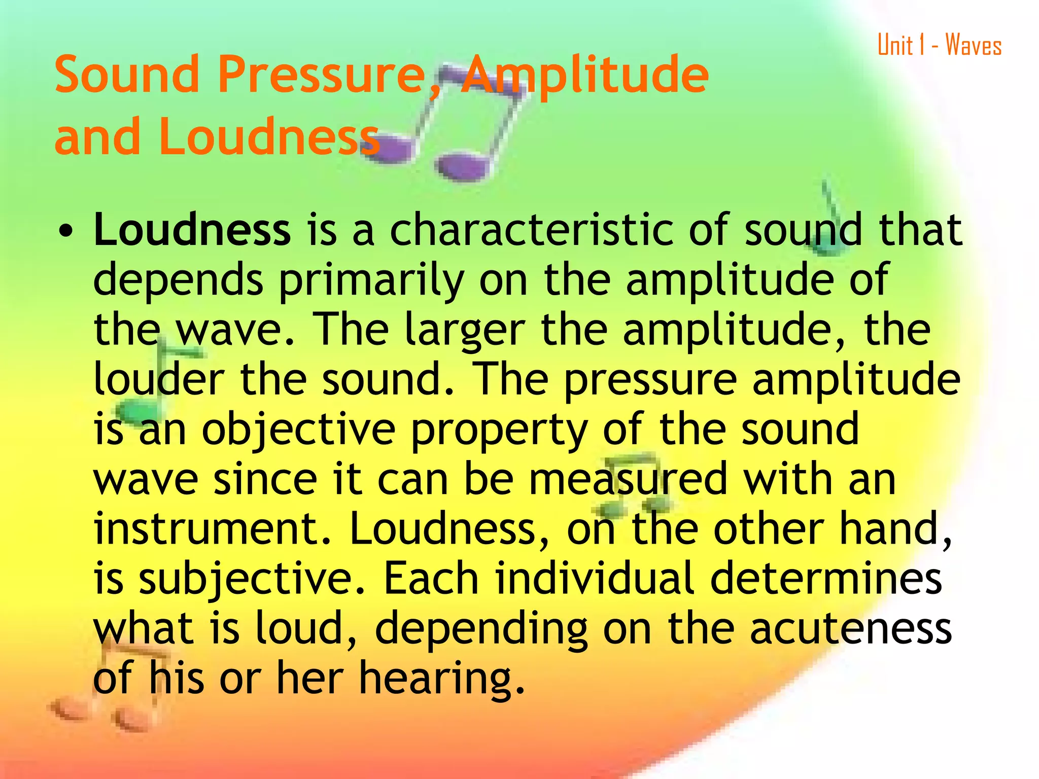 Unit 1 - Waves
• Loudness is a characteristic of sound that
depends primarily on the amplitude of
the wave. The larger the amplitude, the
louder the sound. The pressure amplitude
is an objective property of the sound
wave since it can be measured with an
instrument. Loudness, on the other hand,
is subjective. Each individual determines
what is loud, depending on the acuteness
of his or her hearing.
Sound Pressure, Amplitude
and Loudness
 