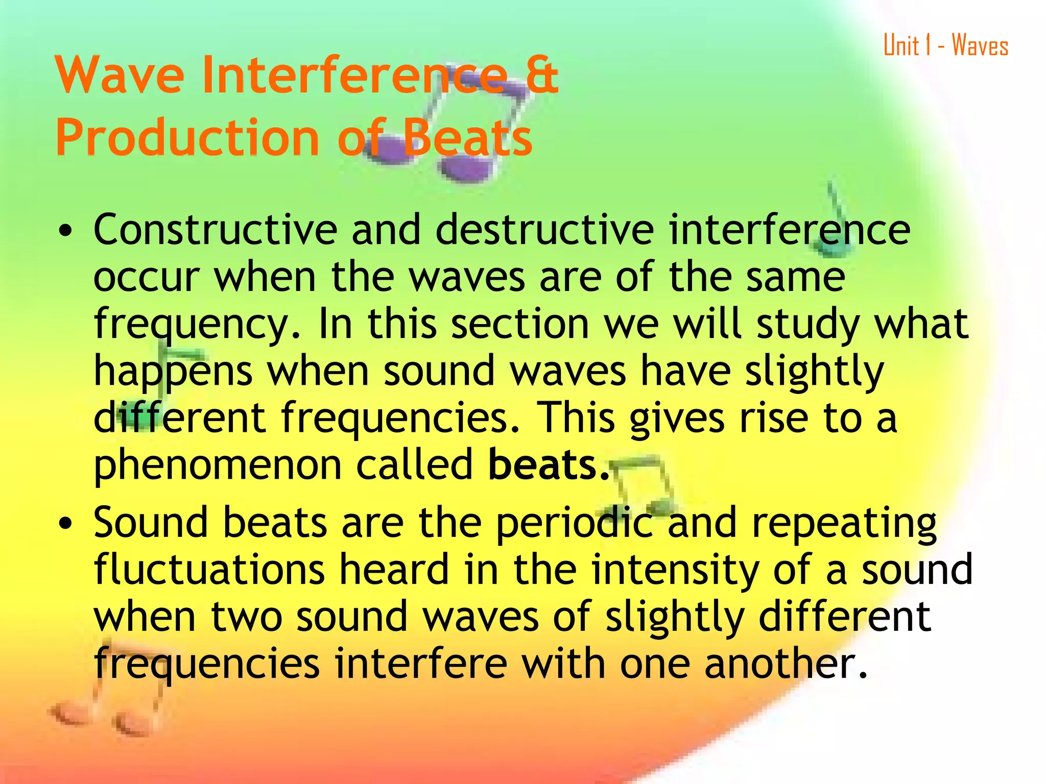 Unit 1 - Waves
• Constructive and destructive interference
occur when the waves are of the same
frequency. In this section we will study what
happens when sound waves have slightly
different frequencies. This gives rise to a
phenomenon called beats.
• Sound beats are the periodic and repeating
fluctuations heard in the intensity of a sound
when two sound waves of slightly different
frequencies interfere with one another.
Wave Interference &
Production of Beats  
 