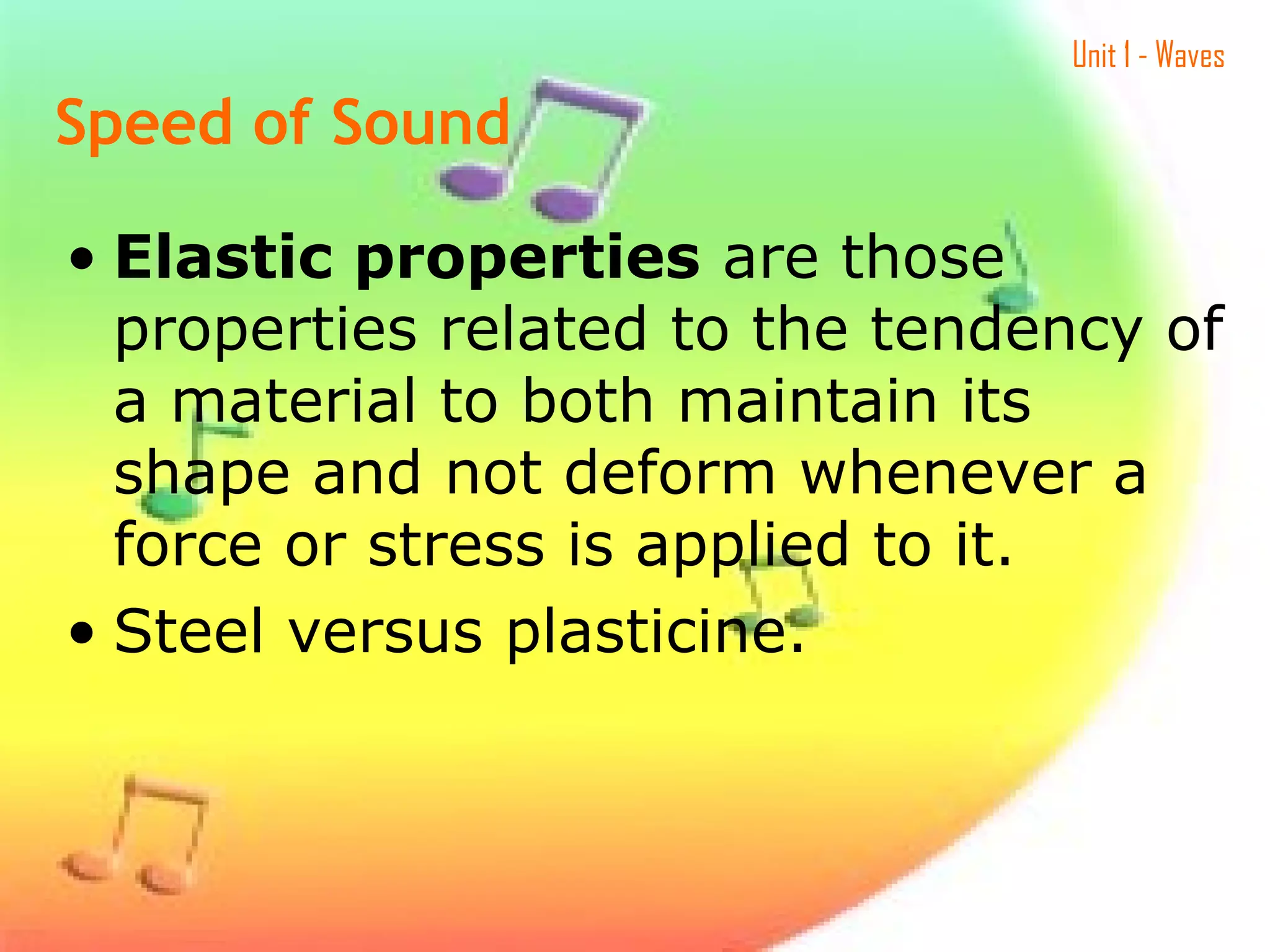 Unit 1 - Waves
• Elastic properties are those
properties related to the tendency of
a material to both maintain its
shape and not deform whenever a
force or stress is applied to it.
• Steel versus plasticine.
Speed of Sound
 
 
