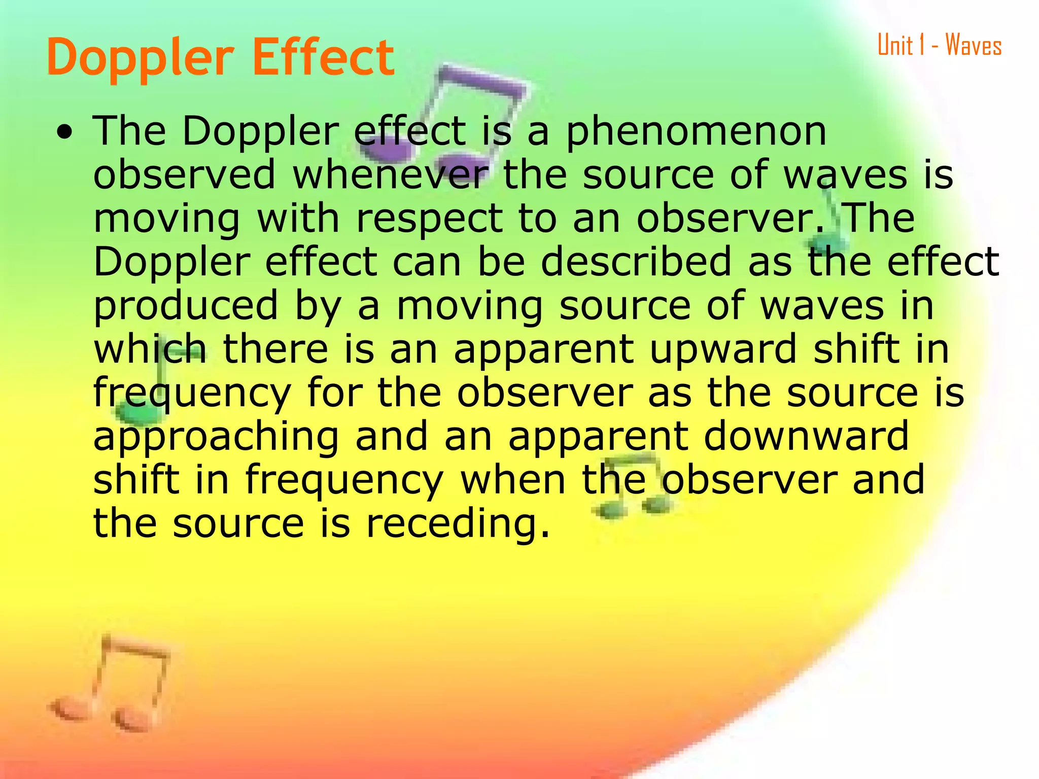 Unit 1 - Waves
• The Doppler effect is a phenomenon
observed whenever the source of waves is
moving with respect to an observer. The
Doppler effect can be described as the effect
produced by a moving source of waves in
which there is an apparent upward shift in
frequency for the observer as the source is
approaching and an apparent downward
shift in frequency when the observer and
the source is receding.
Doppler Effect
 
 