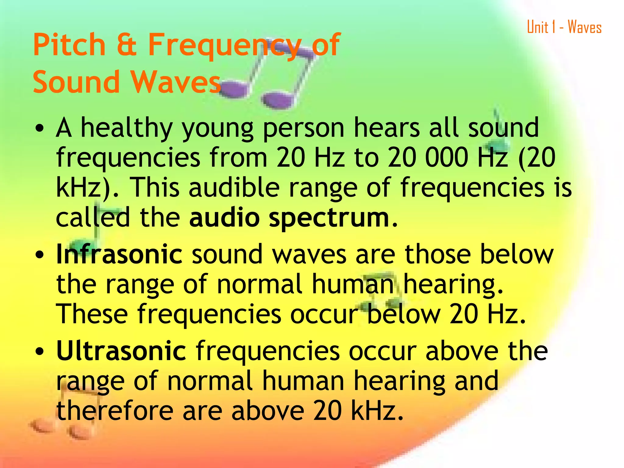 Unit 1 - Waves
• A healthy young person hears all sound
frequencies from 20 Hz to 20 000 Hz (20
kHz). This audible range of frequencies is
called the audio spectrum.
• Infrasonic sound waves are those below
the range of normal human hearing.
These frequencies occur below 20 Hz.
• Ultrasonic frequencies occur above the
range of normal human hearing and
therefore are above 20 kHz.
Pitch & Frequency of
Sound Waves
 