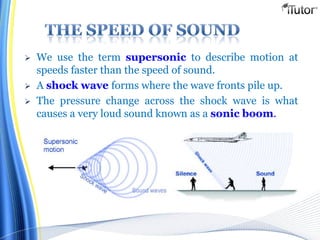  We use the term supersonic to describe motion at
speeds faster than the speed of sound.
 A shock wave forms where the wave fronts pile up.
 The pressure change across the shock wave is what
causes a very loud sound known as a sonic boom.
 