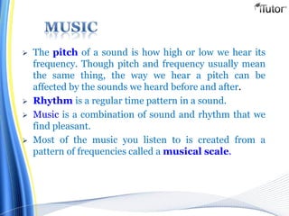  The pitch of a sound is how high or low we hear its
frequency. Though pitch and frequency usually mean
the same thing, the way we hear a pitch can be
affected by the sounds we heard before and after.
 Rhythm is a regular time pattern in a sound.
 Music is a combination of sound and rhythm that we
find pleasant.
 Most of the music you listen to is created from a
pattern of frequencies called a musical scale.
 
