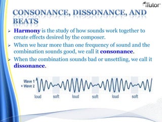  Harmony is the study of how sounds work together to
create effects desired by the composer.
 When we hear more than one frequency of sound and the
combination sounds good, we call it consonance.
 When the combination sounds bad or unsettling, we call it
dissonance.
 