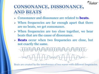  Consonance and dissonance are related to beats.
 When frequencies are far enough apart that there
are no beats, we get consonance.
 When frequencies are too close together, we hear
beats that are the cause of dissonance.
 Beats occur when two frequencies are close, but
not exactly the same.
Beats are created by the interference of two waves with different frequencies.
 