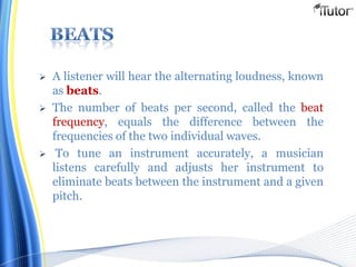  A listener will hear the alternating loudness, known
as beats.
 The number of beats per second, called the beat
frequency, equals the difference between the
frequencies of the two individual waves.
 To tune an instrument accurately, a musician
listens carefully and adjusts her instrument to
eliminate beats between the instrument and a given
pitch.
 