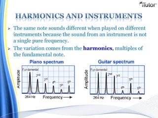  The same note sounds different when played on different
instruments because the sound from an instrument is not
a single pure frequency.
 The variation comes from the harmonics, multiples of
the fundamental note.
 