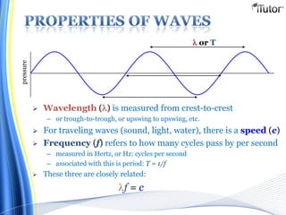  Wavelength () is measured from crest-to-crest
– or trough-to-trough, or upswing to upswing, etc.
 For traveling waves (sound, light, water), there is a speed (c)
 Frequency (f) refers to how many cycles pass by per second
– measured in Hertz, or Hz: cycles per second
– associated with this is period: T = 1/f
 These three are closely related:
f = c
 or T
pressure
 