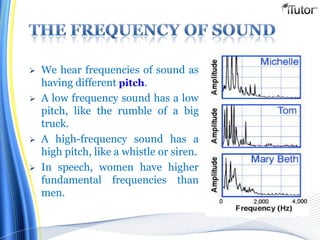  We hear frequencies of sound as
having different pitch.
 A low frequency sound has a low
pitch, like the rumble of a big
truck.
 A high-frequency sound has a
high pitch, like a whistle or siren.
 In speech, women have higher
fundamental frequencies than
men.
 