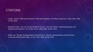 CITATIONS
• Linden, Joshua. "Pitch and Frequency." Pitch and Frequency. The Physics Classroom, 3 Dec. 2013. Web.
11 Feb. 2015.
• Marshall, Chase. "H.E.A.R. Are You At Risk?" H.E.A.R. | Are You At Risk? | Hearing Education and
Awareness for Rockers. H.E.A.R Net, 14 Jan. 1998. Web. 18 Feb. 2015.
• Wolfe, Joe. "Strings, Standing Waves and Harmonics." Strings, Standing Waves and Harmonics.
University of New South Wales, 11 Oct. 2011. Web. 13 Feb. 2015.
 