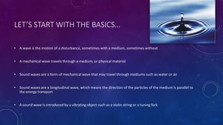 LET’S START WITH THE BASICS…
• A wave is the motion of a disturbance, sometimes with a medium, sometimes without
• A mechanical wave travels through a medium, or physical material
• Sound waves are a form of mechanical wave that may travel through mediums such as water or air
• Sound waves are a longitudinal wave, which means the direction of the particles of the medium is parallel to
the energy transport
• A sound wave is introduced by a vibrating object such as a violin string or a tuning fork
 