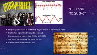 PITCH AND
FREQUENCY
• Frequency is measured in Hertz which may be defined as vibration(s)/second
• Pitch is how high or low the sound is perceived
• Humans can hear from a range of 20Hz to 20,000Hz
• The higher the frequency, the higher the pitch
• Lower frequencies tend to be louder
 