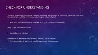 CHECK FOR UNDERSTANDING
John built a frequency counter that measures frequency. Testing it out, he found that the highest note of his
favorite song is 24,000Hz. Is this reasonable? Explain why or why not.
• No it is not because humans can only hear from 20 to 20,000 Hz of frequencies
What causes a mechanical wave?
• A disturbance or vibration
Is it possible for a wave to travel without a medium? List an example
• Yes, electromagnetic waves may travel in a vacuum or through space
 