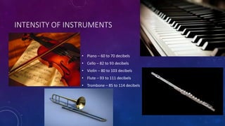 INTENSITY OF INSTRUMENTS
• Piano – 60 to 70 decibels
• Cello – 82 to 93 decibels
• Violin – 80 to 103 decibels
• Flute – 93 to 111 decibels
• Trombone – 85 to 114 decibels
 