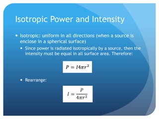 Isotropic Power and Intensity
 Isotropic: uniform in all directions (when a source is
enclose in a spherical surface)
 Since power is radiated isotropically by a source, then the
intensity must be equal in all surface area. Therefore:
 Rearrange:
 
