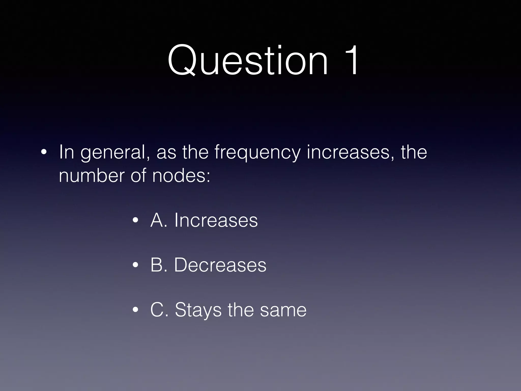 Question 1
• In general, as the frequency increases, the
number of nodes:
• A. Increases
• B. Decreases
• C. Stays the same
 