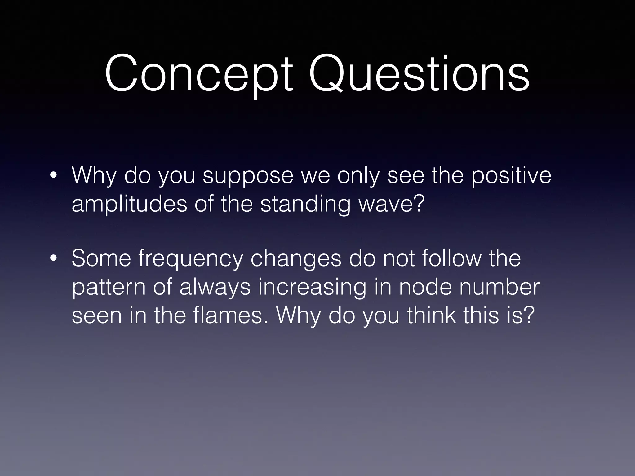 Concept Questions
• Why do you suppose we only see the positive
amplitudes of the standing wave?
• Some frequency changes do not follow the
pattern of always increasing in node number
seen in the ﬂames. Why do you think this is?
 