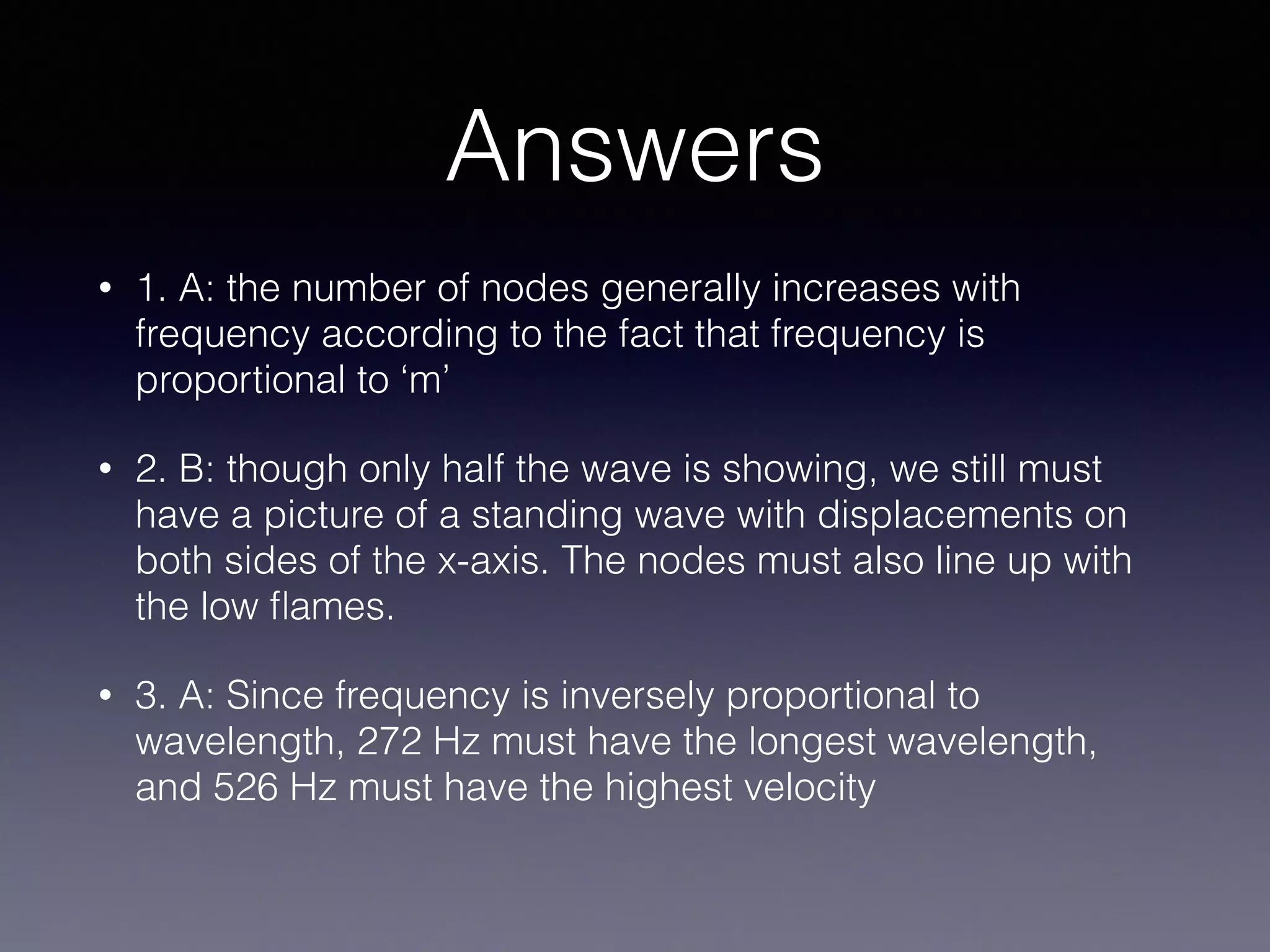 Answers
• 1. A: the number of nodes generally increases with
frequency according to the fact that frequency is
proportional to ‘m’
• 2. B: though only half the wave is showing, we still must
have a picture of a standing wave with displacements on
both sides of the x-axis. The nodes must also line up with
the low ﬂames.
• 3. A: Since frequency is inversely proportional to
wavelength, 272 Hz must have the longest wavelength,
and 526 Hz must have the highest velocity 
 