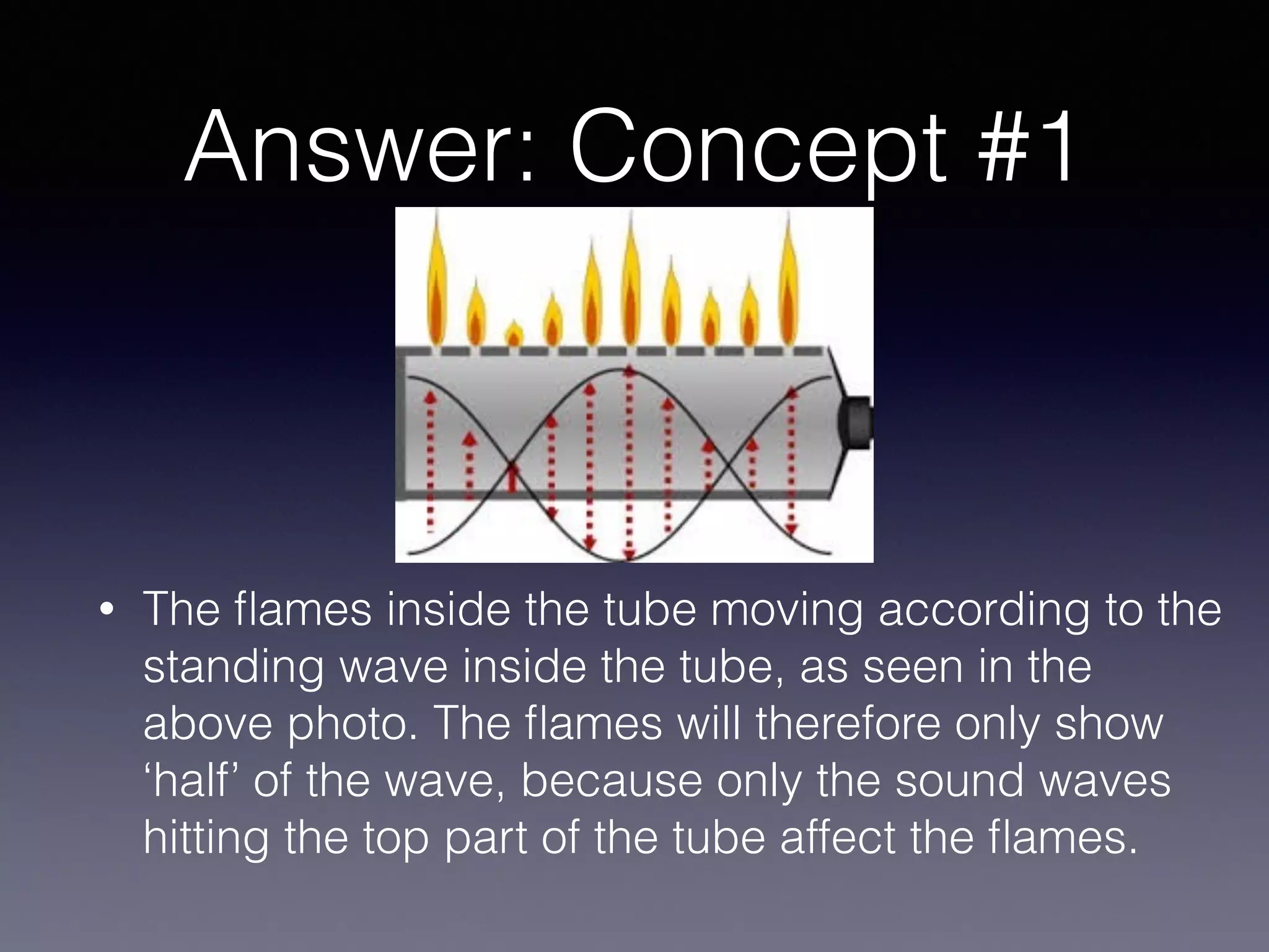 Answer: Concept #1
• The ﬂames inside the tube moving according to the
standing wave inside the tube, as seen in the
above photo. The ﬂames will therefore only show
‘half’ of the wave, because only the sound waves
hitting the top part of the tube affect the ﬂames.
 