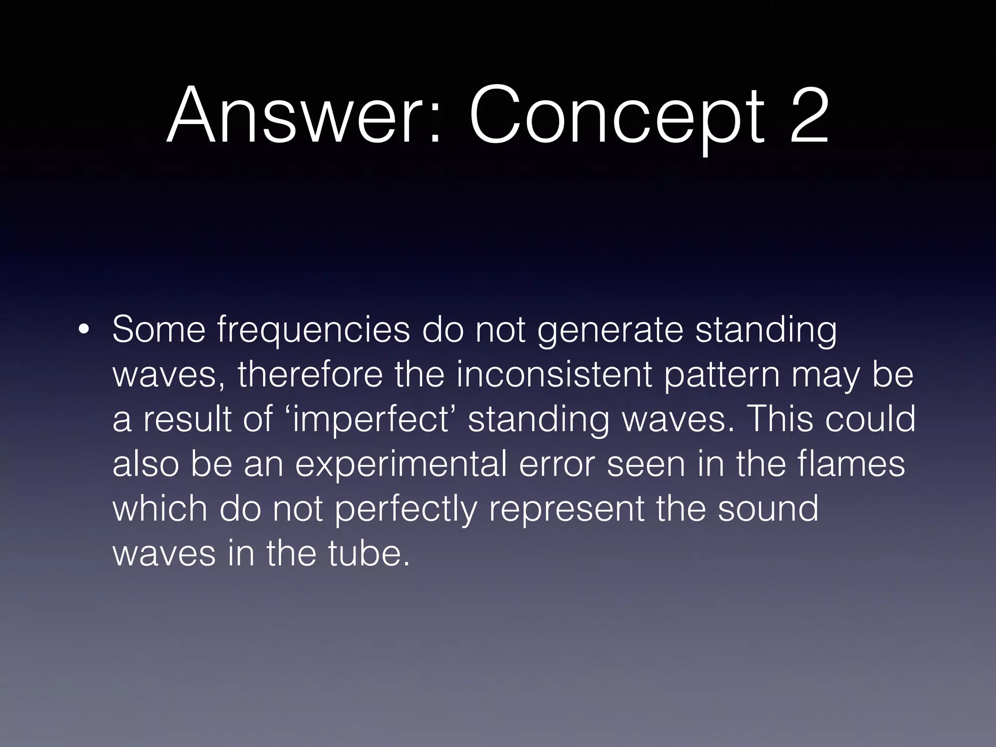 Answer: Concept 2
• Some frequencies do not generate standing
waves, therefore the inconsistent pattern may be
a result of ‘imperfect’ standing waves. This could
also be an experimental error seen in the ﬂames
which do not perfectly represent the sound
waves in the tube.
 