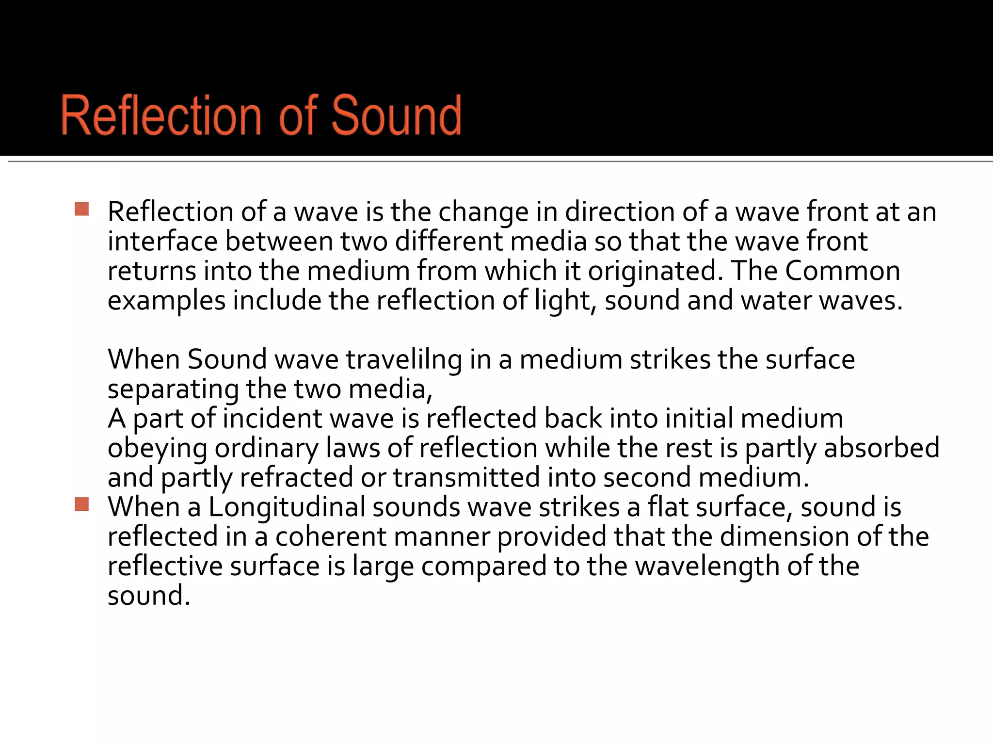  Reflection of a wave is the change in direction of a wave front at an
interface between two different media so that the wave front
returns into the medium from which it originated. The Common
examples include the reflection of light, sound and water waves.
When Sound wave travelilng in a medium strikes the surface
separating the two media,
A part of incident wave is reflected back into initial medium
obeying ordinary laws of reflection while the rest is partly absorbed
and partly refracted or transmitted into second medium.
 When a Longitudinal sounds wave strikes a flat surface, sound is
reflected in a coherent manner provided that the dimension of the
reflective surface is large compared to the wavelength of the
sound.
 