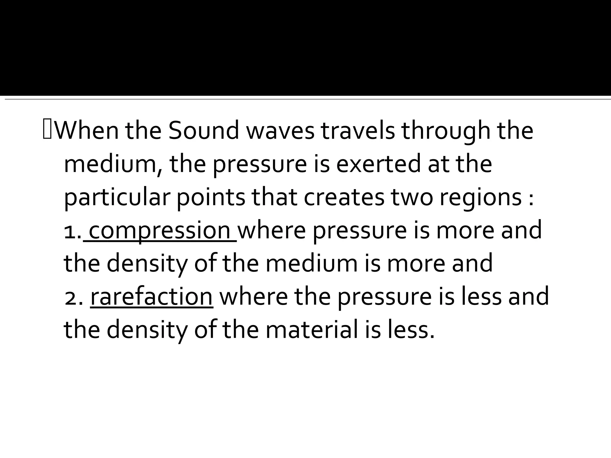 When the Sound waves travels through the
medium, the pressure is exerted at the
particular points that creates two regions :
1. compression where pressure is more and
the density of the medium is more and
2. rarefaction where the pressure is less and
the density of the material is less.
 