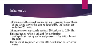 Infrasonics
Infrasonic are the sound waves, having frequency below those
of the sound waves that can be detected by the human ear-
i.e,below 20 hertz.
Infrasonic,covering sounds beneath 20Hz down to 0.001Hz.
This frequency range is utilized for monitoring
earthquakes,charting rocks and petroleum formation below
the earth
The waves of frequency less than 20Hz are known as infrasonic
waves.
 