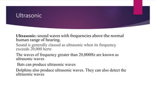 Ultrasonic
Ultrasonic: sound waves with frequencies above the normal
human range of hearing.
Sound is generally classed as ultrasonic when its frequency
exceeds 20,000 hertz
The waves of frequency greater than 20,000Hz are known as
ultrasonic waves
Bats can produce ultrasonic waves
Dolphins also produce ultrasonic waves. They can also detect the
ultrasonic waves
 