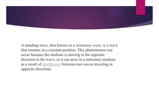 A standing wave, also known as a stationary wave, is a wave
that remains in a constant position. This phenomenon can
occur because the medium is moving in the opposite
direction to the wave, or it can arise in a stationary medium
as a result of interference between two waves traveling in
opposite directions
 