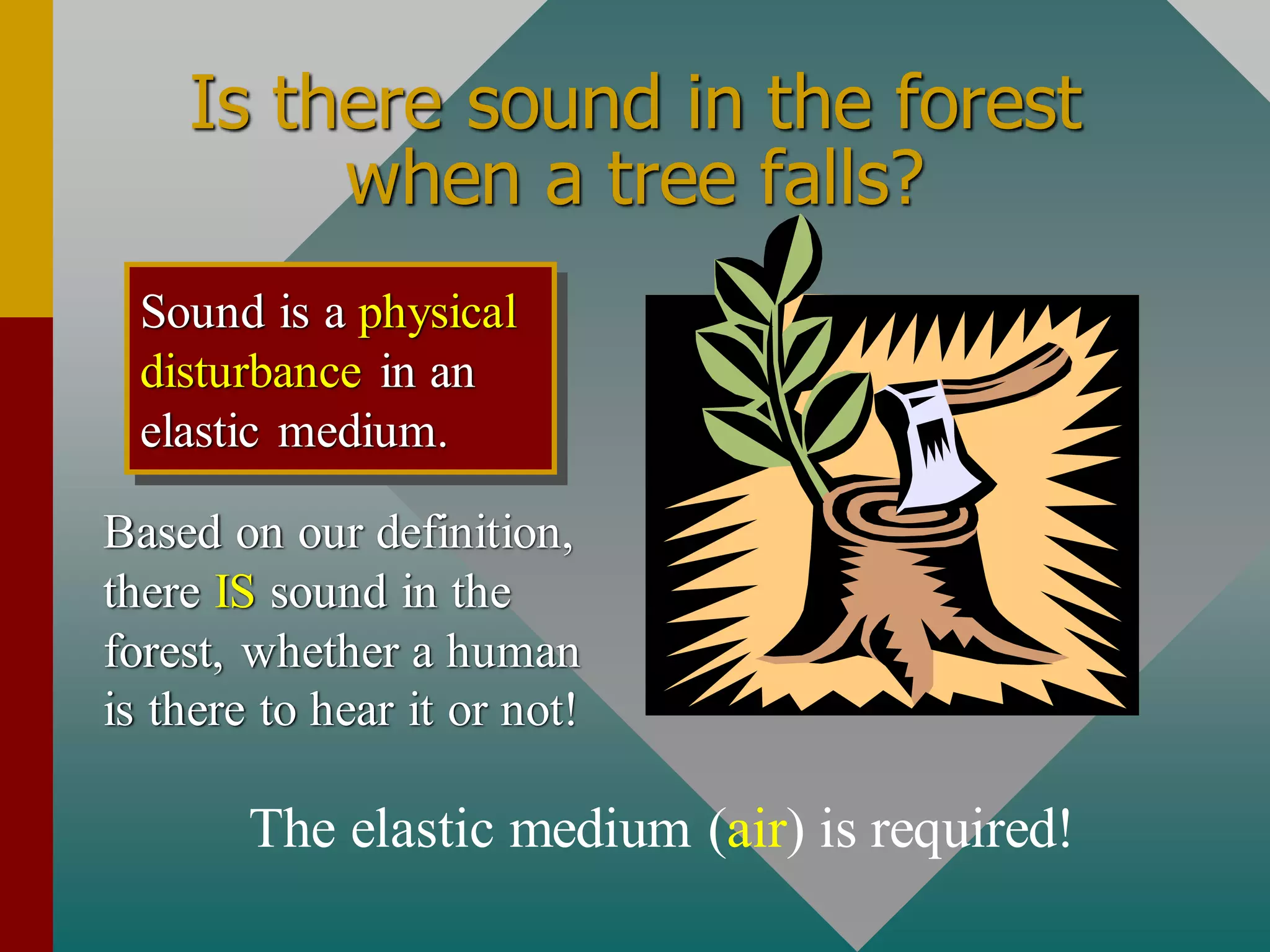 Is there sound in the forest
when a tree falls?
Based on our definition,
there IS sound in the
forest, whether a human
is there to hear it or not!
Sound is a physical
disturbance in an
elastic medium.
The elastic medium (air) is required!
 