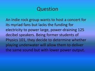 Question
An Indie rock group wants to host a concert for
its myriad fans but lacks the funding for
electricity to power large, power-draining 125
decibel speakers. Being former students of
Physics 101, they decide to determine whether
playing underwater will allow them to deliver
the same sound but with lower power output.
 
