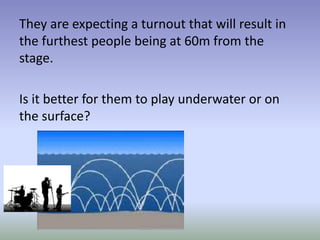 They are expecting a turnout that will result in
the furthest people being at 60m from the
stage.
Is it better for them to play underwater or on
the surface?
 