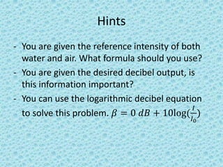 Hints
- You are given the reference intensity of both
water and air. What formula should you use?
- You are given the desired decibel output, is
this information important?
- You can use the logarithmic decibel equation
to solve this problem. 𝛽 = 0 𝑑𝐵 + 10log(
𝐼
𝐼0
)
 