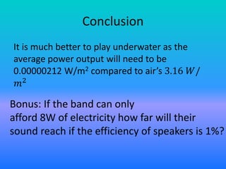 Conclusion
It is much better to play underwater as the
average power output will need to be
0.00000212 W/m2 compared to air’s 3.16 𝑊/
𝑚2
Bonus: If the band can only
afford 8W of electricity how far will their
sound reach if the efficiency of speakers is 1%?
 