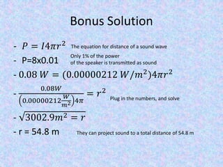 Bonus Solution
- 𝑃 = 𝐼4𝜋𝑟2
- P=8x0.01
- 0.08 𝑊 = (0.00000212 𝑊/𝑚2
)4𝜋𝑟2
-
0.08𝑊
0.00000212
𝑊
𝑚2 4𝜋
= 𝑟2
- 3002.9𝑚2 = 𝑟
- r = 54.8 m
The equation for distance of a sound wave
Only 1% of the power
of the speaker is transmitted as sound
Plug in the numbers, and solve
They can project sound to a total distance of 54.8 m
 