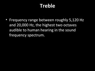 Treble
• Frequency range between roughly 5,120 Hz
and 20,000 Hz, the highest two octaves
audible to human hearing in the sound
frequency spectrum.
 